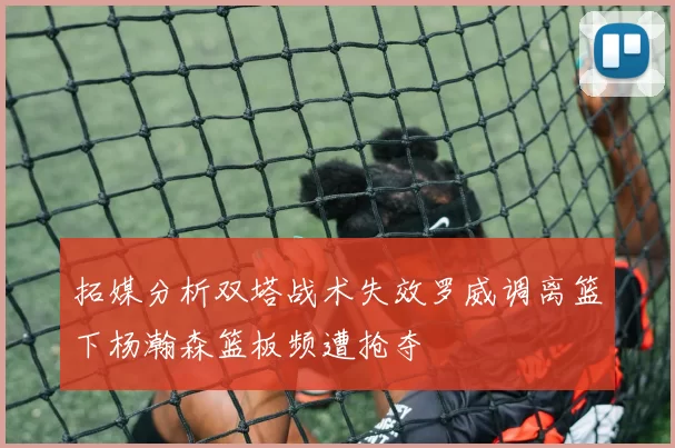 拓媒分析双塔战术失效罗威调离篮下杨瀚森篮板频遭抢夺