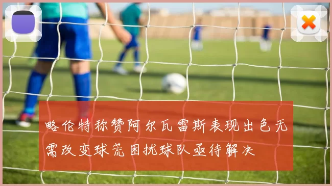 略伦特称赞阿尔瓦雷斯表现出色无需改变球荒困扰球队亟待解决