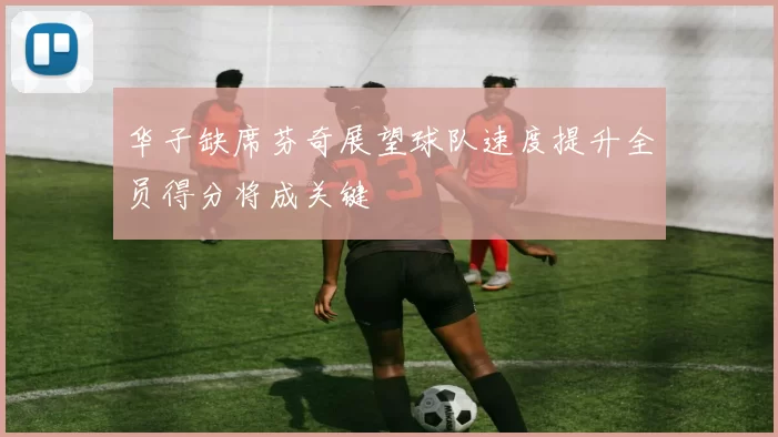华子缺席芬奇展望球队速度提升全员得分将成关键