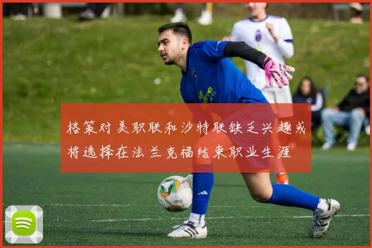 格策对美职联和沙特联缺乏兴趣或将选择在法兰克福结束职业生涯