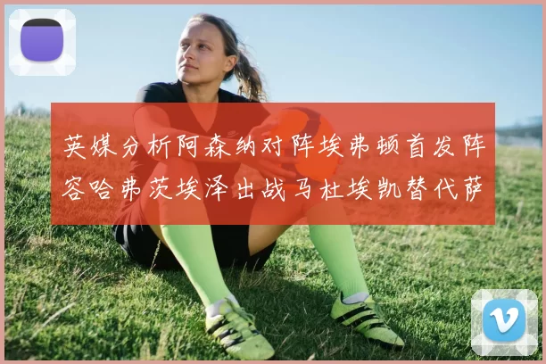 英媒分析阿森纳对阵埃弗顿首发阵容哈弗茨埃泽出战马杜埃凯替代萨卡