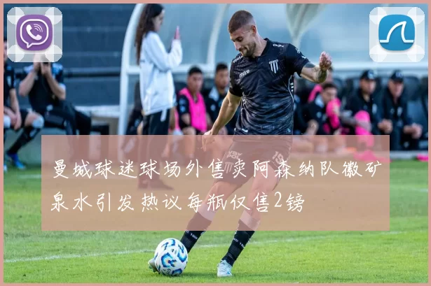 曼城球迷球场外售卖阿森纳队徽矿泉水引发热议每瓶仅售2镑