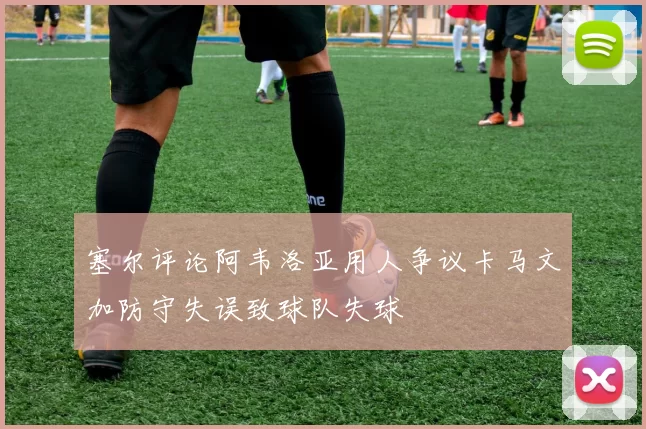 塞尔评论阿韦洛亚用人争议卡马文加防守失误致球队失球