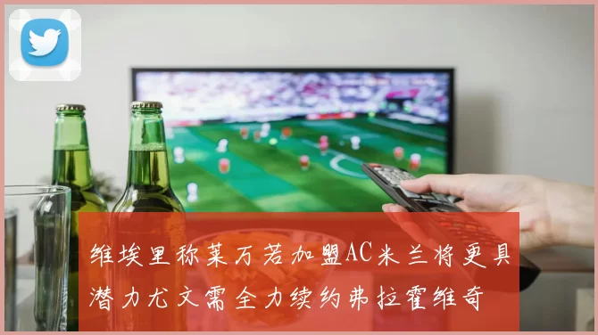维埃里称莱万若加盟AC米兰将更具潜力尤文需全力续约弗拉霍维奇