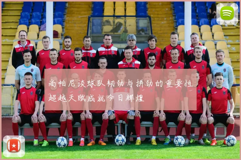 尚帕尼谈球队韧劲与拼劲的重要性超越天赋成就今日辉煌