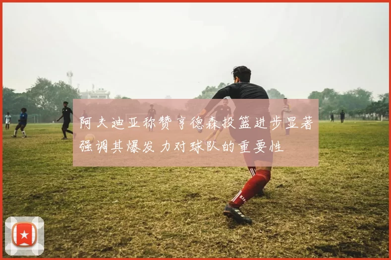 阿夫迪亚称赞亨德森投篮进步显著强调其爆发力对球队的重要性