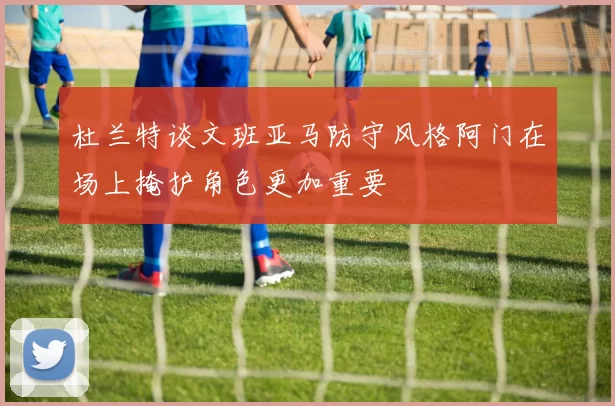 杜兰特谈文班亚马防守风格阿门在场上掩护角色更加重要