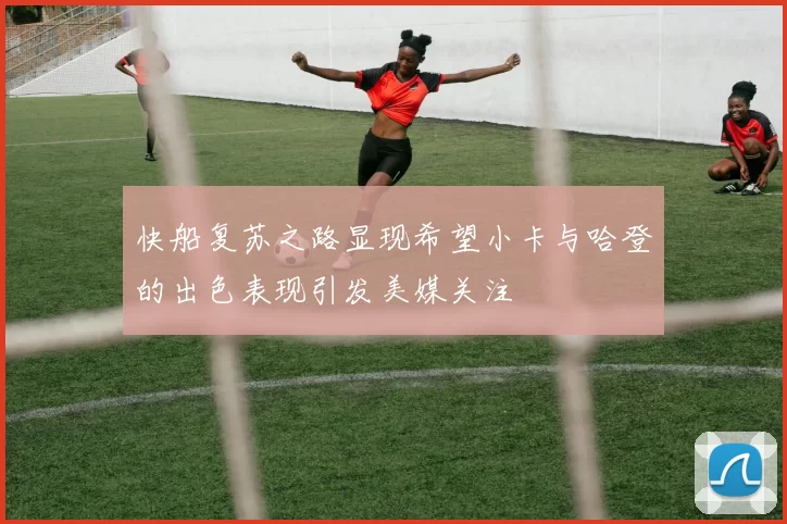 快船复苏之路显现希望小卡与哈登的出色表现引发美媒关注