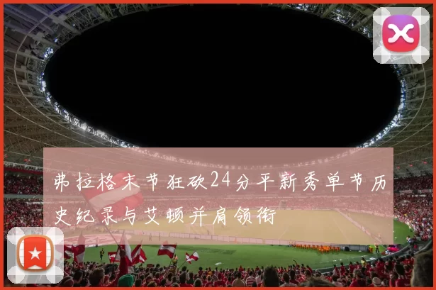 弗拉格末节狂砍24分平新秀单节历史纪录与艾顿并肩领衔