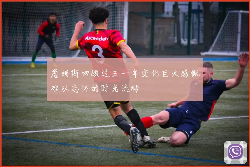 詹姆斯回顾过去一年变化巨大感慨难以忘怀的时光流转