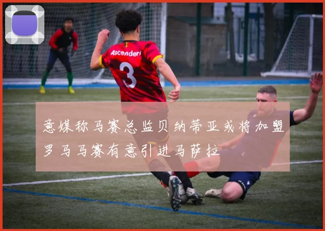 意媒称马赛总监贝纳蒂亚或将加盟罗马马赛有意引进马萨拉