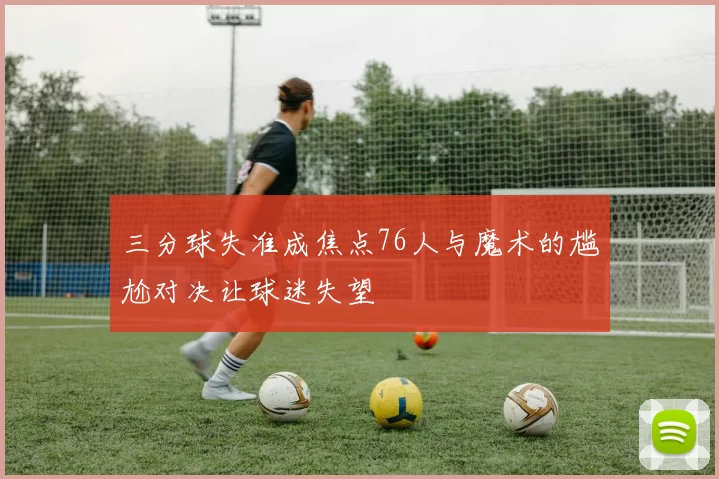 三分球失准成焦点76人与魔术的尴尬对决让球迷失望