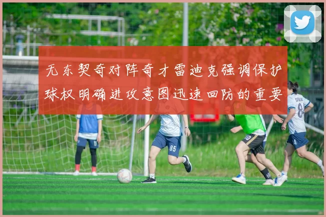 无东契奇对阵奇才雷迪克强调保护球权明确进攻意图迅速回防的重要性
